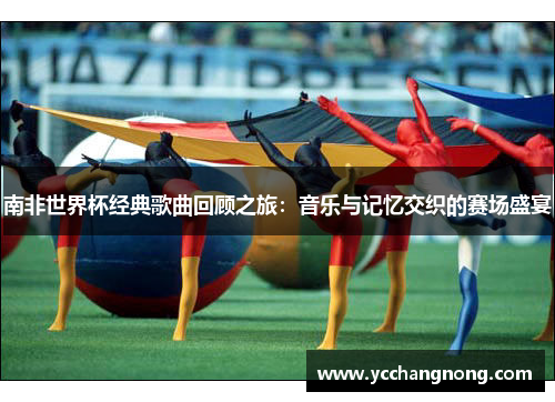 南非世界杯经典歌曲回顾之旅：音乐与记忆交织的赛场盛宴